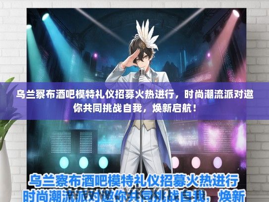 乌兰察布酒吧模特礼仪招募火热进行，时尚潮流派对邀你共同挑战自我，焕新启航！