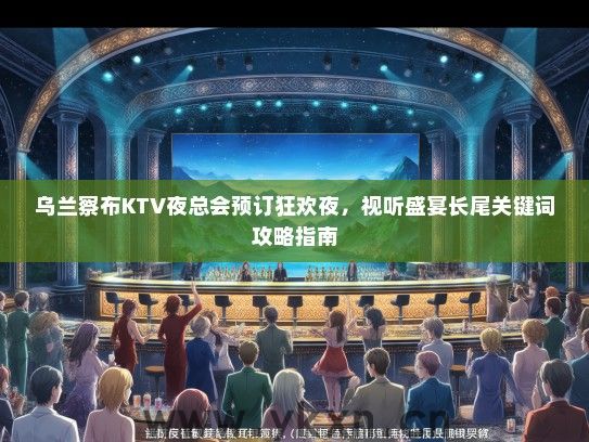 乌兰察布KTV夜总会预订狂欢夜，视听盛宴长尾关键词类别攻略指南